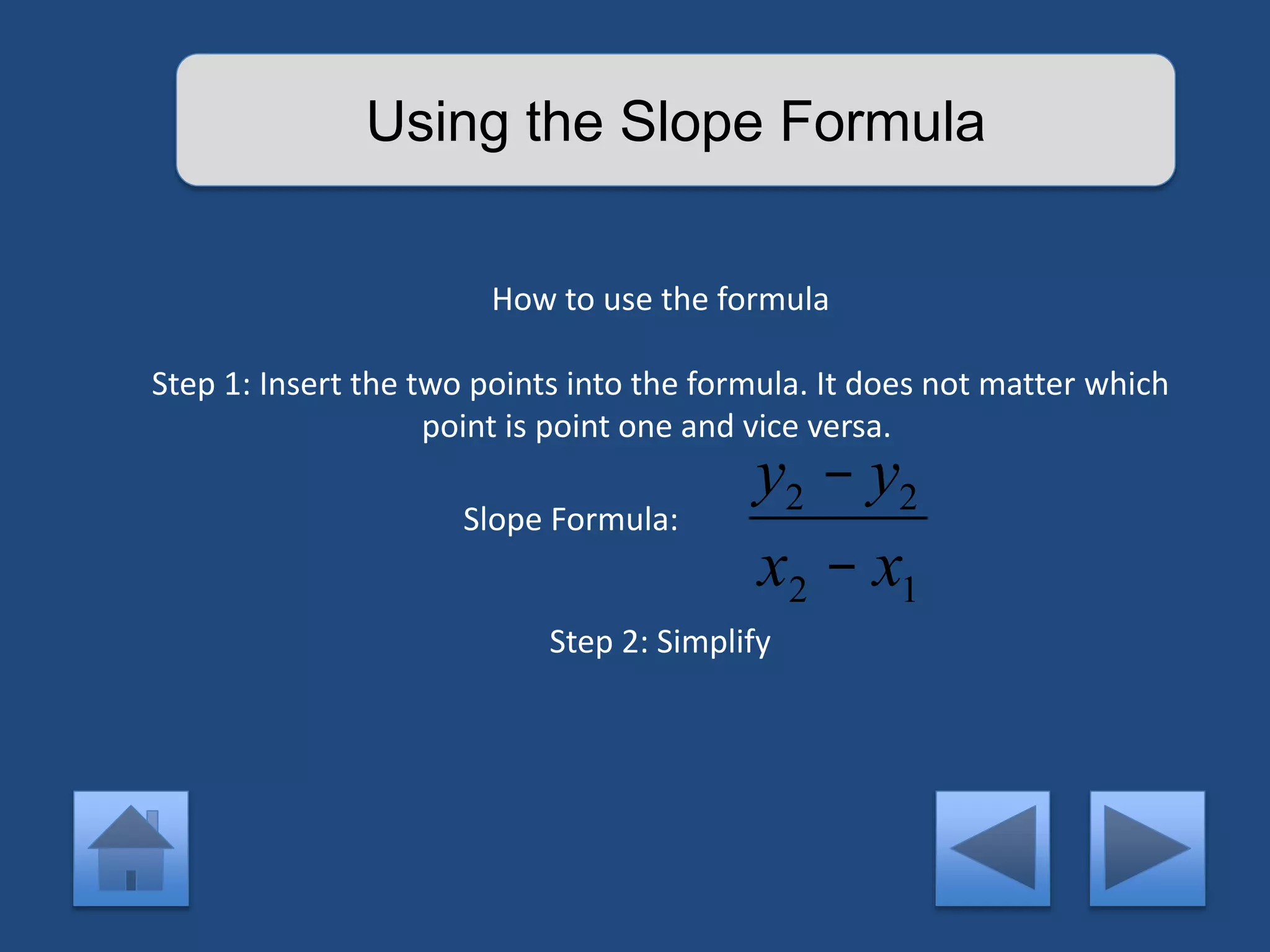 Using the Slope Formula 
How to use the formula 
Step 1: Insert the two points into the formula. It does not matter which 
point is point one and vice versa. 
y2 - y2 
x2 - x1 
Slope Formula: 
Step 2: Simplify 
 