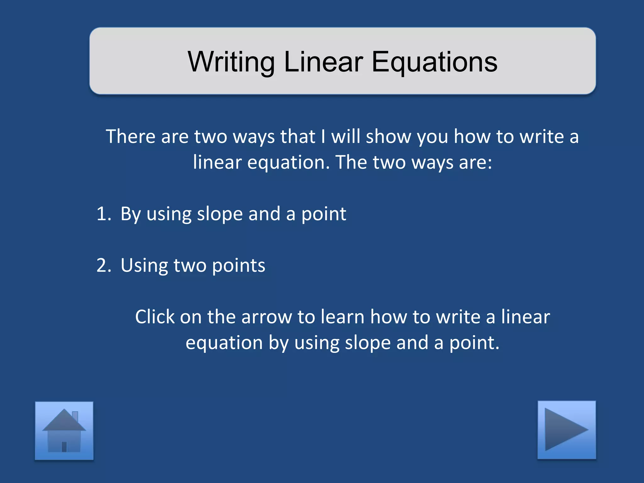 Writing Linear Equations 
There are two ways that I will show you how to write a 
linear equation. The two ways are: 
1. By using slope and a point 
2. Using two points 
Click on the arrow to learn how to write a linear 
equation by using slope and a point. 
 