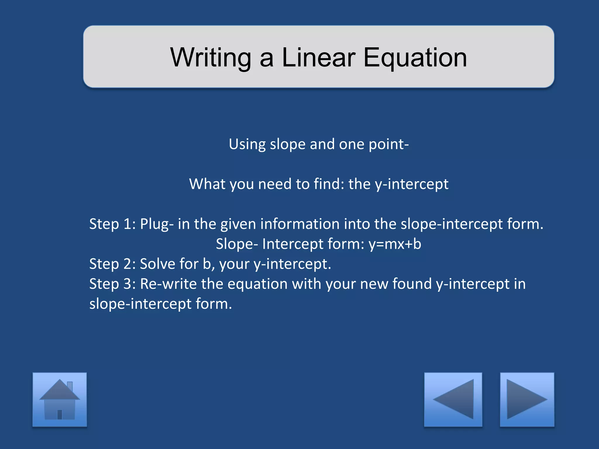 Writing a Linear Equation 
Using slope and one point- 
What you need to find: the y-intercept 
Step 1: Plug- in the given information into the slope-intercept form. 
Slope- Intercept form: y=mx+b 
Step 2: Solve for b, your y-intercept. 
Step 3: Re-write the equation with your new found y-intercept in 
slope-intercept form. 
 