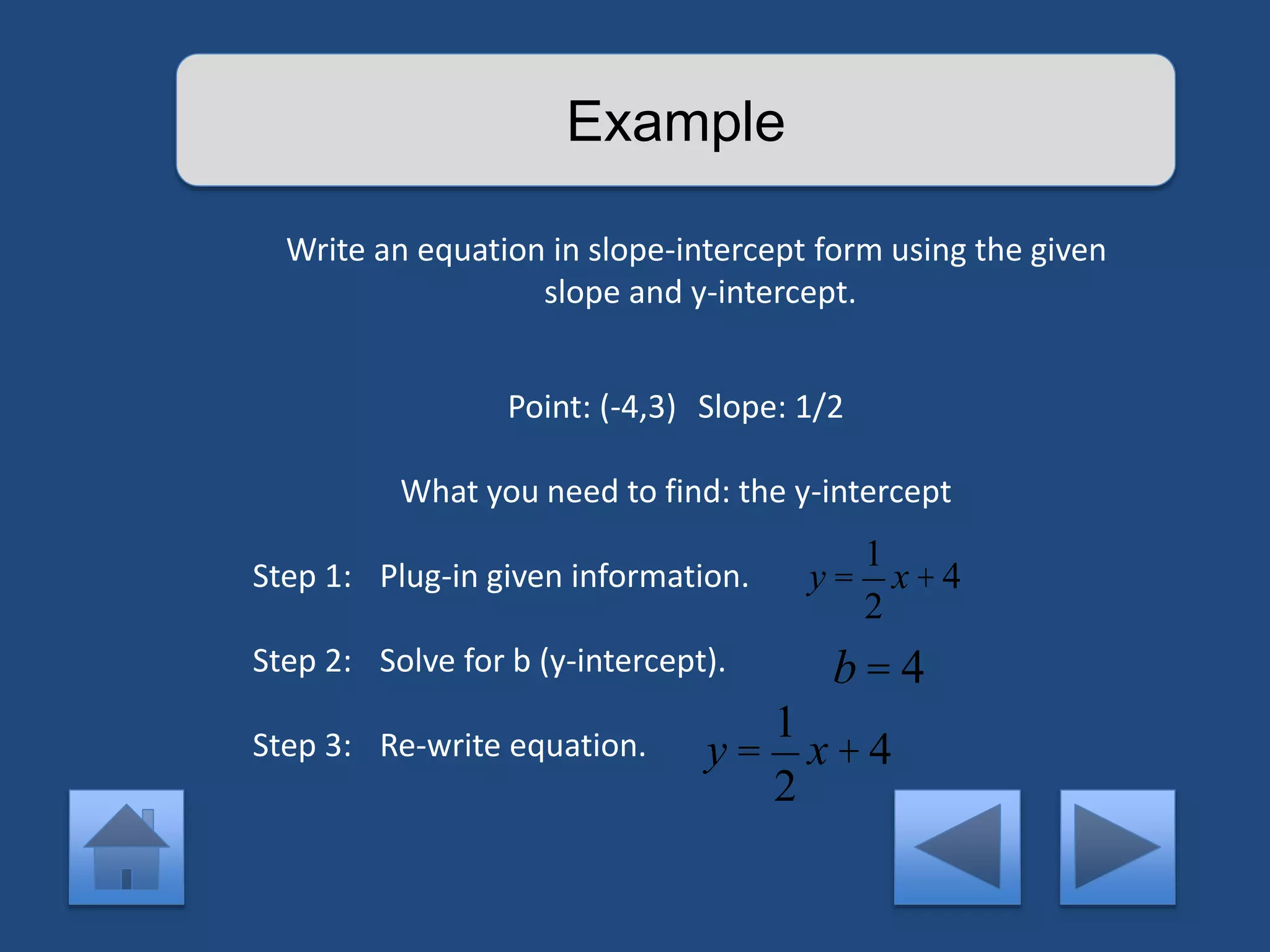 Example 
Write an equation in slope-intercept form using the given 
slope and y-intercept. 
Point: (-4,3) Slope: 1/2 
What you need to find: the y-intercept 
Step 1: Plug-in given information. 
Step 2: Solve for b (y-intercept). 
Step 3: Re-write equation. 
y = 
1 
2 
x + 4 
b = 4 
y = 
1 
2 
x + 4 
 