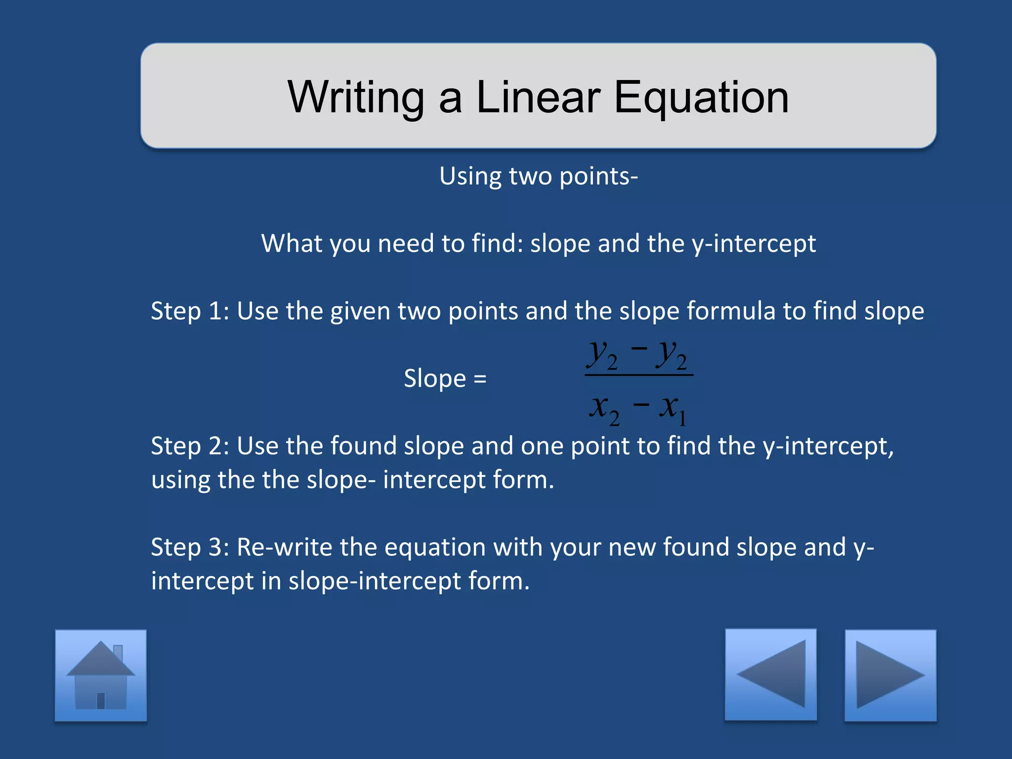 Writing a Linear Equation 
Using two points- 
What you need to find: slope and the y-intercept 
Step 1: Use the given two points and the slope formula to find slope 
Slope = 
Step 2: Use the found slope and one point to find the y-intercept, 
using the the slope- intercept form. 
Step 3: Re-write the equation with your new found slope and y-intercept 
in slope-intercept form. 
y2 - y2 
x2 - x1 
 