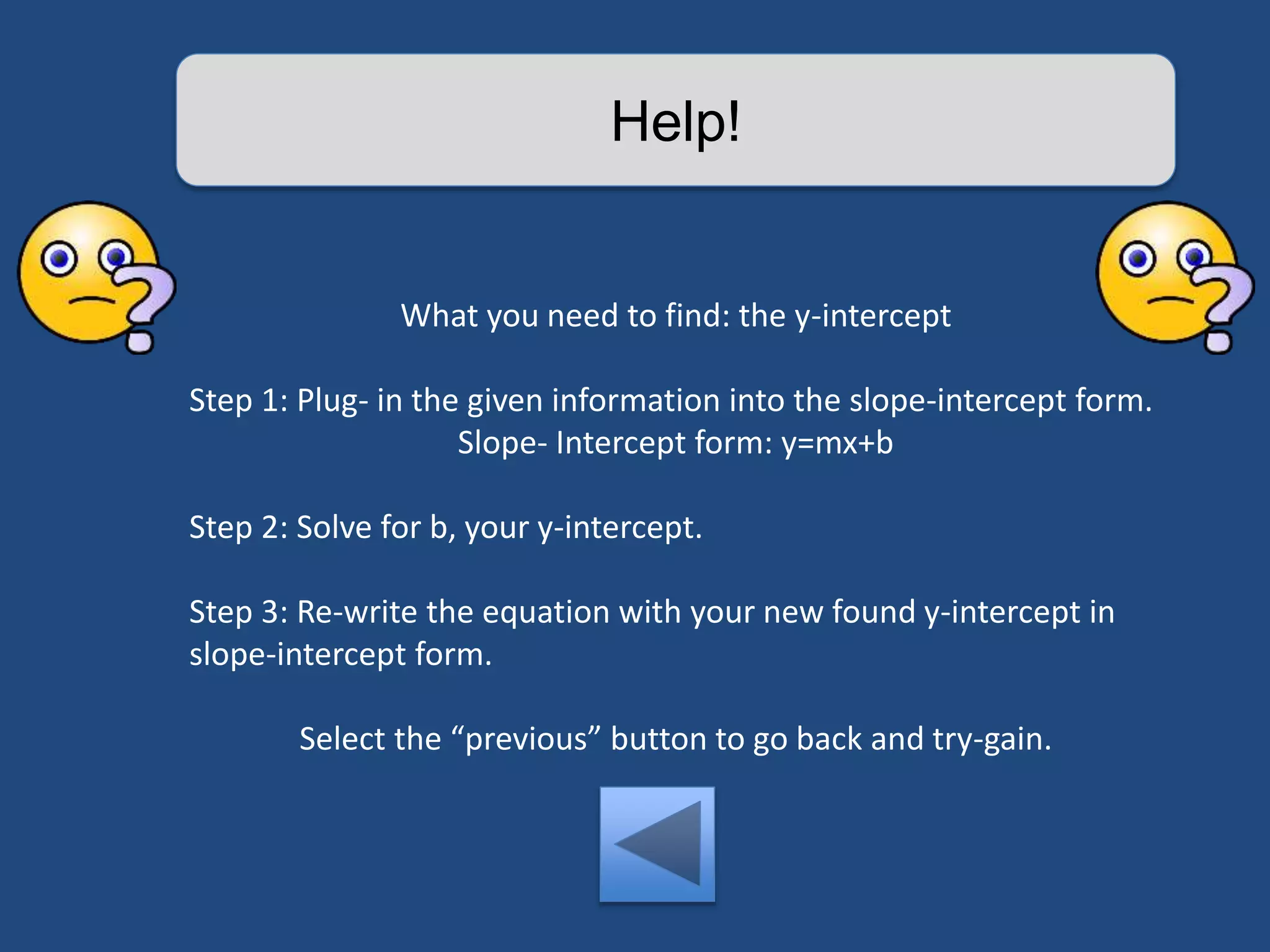 Help! 
What you need to find: the y-intercept 
Step 1: Plug- in the given information into the slope-intercept form. 
Slope- Intercept form: y=mx+b 
Step 2: Solve for b, your y-intercept. 
Step 3: Re-write the equation with your new found y-intercept in 
slope-intercept form. 
Select the “previous” button to go back and try-gain. 
 