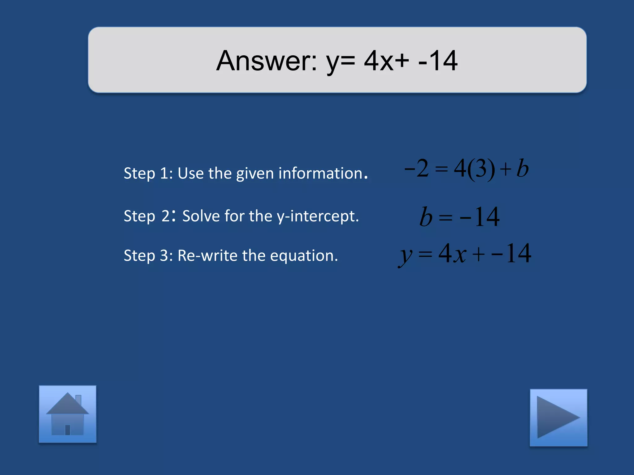 Answer: y= 4x+ -14 
Step 1: Use the given information. 
Step 2: Solve for the y-intercept. 
Step 3: Re-write the equation. 
-2 = 4(3)+b 
b = -14 
y = 4x +-14 
 