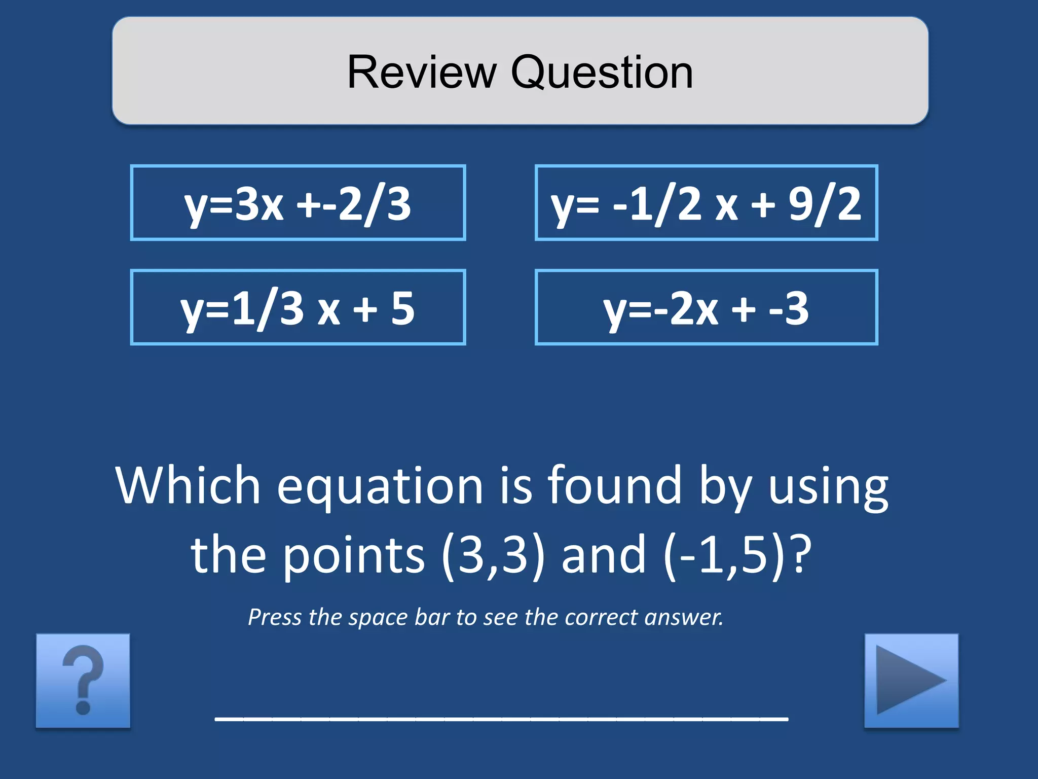 Review Question 
y=3x +-2/3 y= -1/2 x + 9/2 
y=1/3 x + 5 y=-2x + -3 
Which equation is found by using 
the points (3,3) and (-1,5)? 
Press the space bar to see the correct answer. 
____________________ 
 