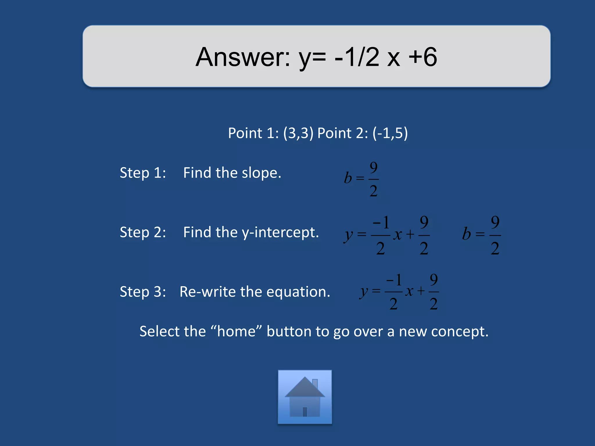 Answer: y= -1/2 x +6 
Point 1: (3,3) Point 2: (-1,5) 
Step 1: Find the slope. 
Step 2: Find the y-intercept. 
Step 3: Re-write the equation. 
b = 
9 
2 
y = 
-1 
2 
x + 
9 
2 
b = 
Select the “home” button to go over a new concept. 
9 
2 
y = 
-1 
2 
x + 
9 
2 
 