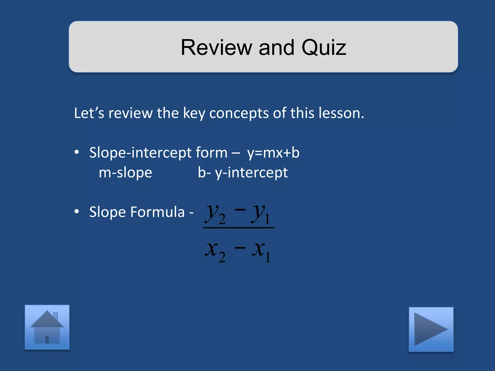 Review and Quiz 
Let’s review the key concepts of this lesson. 
• Slope-intercept form – y=mx+b 
m-slope b- y-intercept 
• Slope Formula - y2 - y1 
x2 - x1 
 