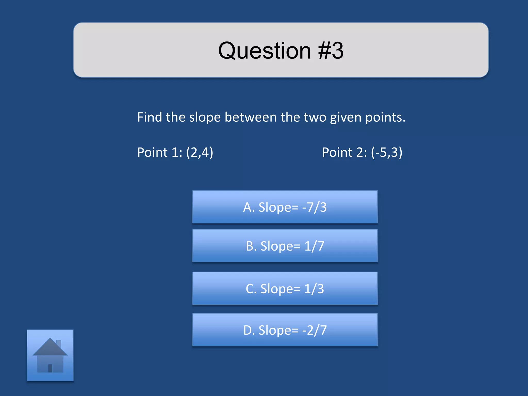Question #3 
Find the slope between the two given points. 
Point 1: (2,4) Point 2: (-5,3) 
A. Slope= -7/3 
B. Slope= 1/7 
C. Slope= 1/3 
D. Slope= -2/7 
 