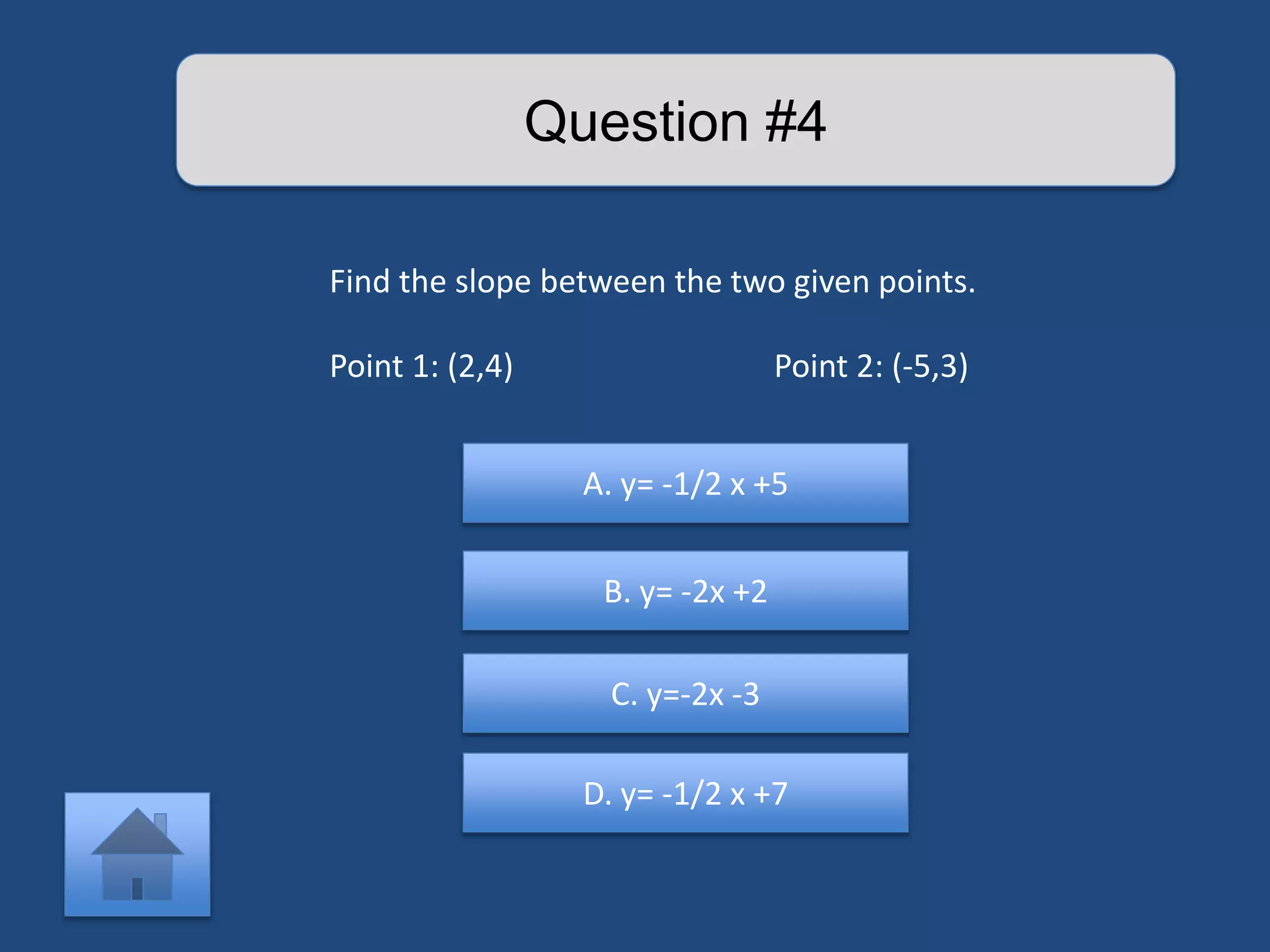 Question #4 
Find the slope between the two given points. 
Point 1: (2,4) Point 2: (-5,3) 
A. y= -1/2 x +5 
B. y= -2x +2 
C. y=-2x -3 
D. y= -1/2 x +7 
 