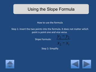 Using the Slope Formula 
How to use the formula 
Step 1: Insert the two points into the formula. It does not matter which 
point is point one and vice versa. 
y2 - y2 
x2 - x1 
Slope Formula: 
Step 2: Simplify 
 