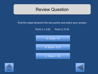 Review Question 
Find the slope between the two points and select your answer. 
Point 1: (-5,6) Point 2: (7,4) 
A. Slope= -6 
B. Slope= 11/3 
C. Slope = 1/6 
 
