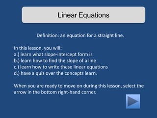 Linear Equations 
Definition: an equation for a straight line. 
In this lesson, you will: 
a.) learn what slope-intercept form is 
b.) learn how to find the slope of a line 
c.) learn how to write these linear equations 
d.) have a quiz over the concepts learn. 
When you are ready to move on during this lesson, select the 
arrow in the bottom right-hand corner. 
 