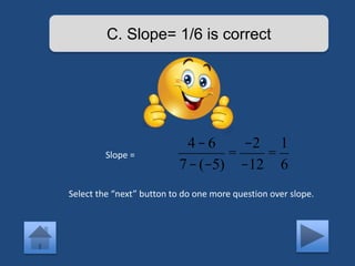 C. Slope= 1/6 is correct 
Slope = 
4 - 6 
7-(-5) 
= 
-2 
-12 
= 
1 
6 
Select the “next” button to do one more question over slope. 
 