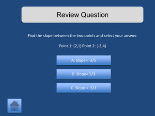 Review Question 
Find the slope between the two points and select your answer. 
Point 1: (2,1) Point 2: (-3,4) 
A. Slope= -3/5 
B. Slope= 5/3 
C. Slope = -5/3 
 