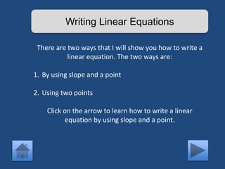 Writing Linear Equations 
There are two ways that I will show you how to write a 
linear equation. The two ways are: 
1. By using slope and a point 
2. Using two points 
Click on the arrow to learn how to write a linear 
equation by using slope and a point. 
 