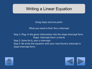 Writing a Linear Equation 
Using slope and one point- 
What you need to find: the y-intercept 
Step 1: Plug- in the given information into the slope-intercept form. 
Slope- Intercept form: y=mx+b 
Step 2: Solve for b, your y-intercept. 
Step 3: Re-write the equation with your new found y-intercept in 
slope-intercept form. 
 