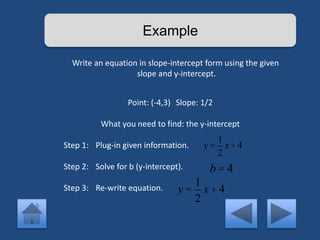 Example 
Write an equation in slope-intercept form using the given 
slope and y-intercept. 
Point: (-4,3) Slope: 1/2 
What you need to find: the y-intercept 
Step 1: Plug-in given information. 
Step 2: Solve for b (y-intercept). 
Step 3: Re-write equation. 
y = 
1 
2 
x + 4 
b = 4 
y = 
1 
2 
x + 4 
 