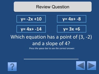 Review Question 
y= -2x +10 y= 4x+ -8 
y= 4x+ -14 y= 3x +6 
Which equation has a point of (3, -2) 
and a slope of 4? 
Press the space bar to see the correct answer. 
____________________ 
 