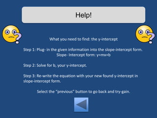 Help! 
What you need to find: the y-intercept 
Step 1: Plug- in the given information into the slope-intercept form. 
Slope- Intercept form: y=mx+b 
Step 2: Solve for b, your y-intercept. 
Step 3: Re-write the equation with your new found y-intercept in 
slope-intercept form. 
Select the “previous” button to go back and try-gain. 
 