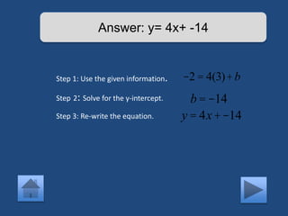 Answer: y= 4x+ -14 
Step 1: Use the given information. 
Step 2: Solve for the y-intercept. 
Step 3: Re-write the equation. 
-2 = 4(3)+b 
b = -14 
y = 4x +-14 
 