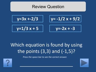 Review Question 
y=3x +-2/3 y= -1/2 x + 9/2 
y=1/3 x + 5 y=-2x + -3 
Which equation is found by using 
the points (3,3) and (-1,5)? 
Press the space bar to see the correct answer. 
____________________ 
 
