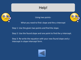 Help! 
Using two points- 
What you need to find: slope and the y-intercept 
Step 1: Use the given two points and find the slope. 
Step 2: Use the found slope and one point to find the y-intercept. 
Step 3: Re-write the equation with your new found slope and y-intercept 
in slope-intercept form. 
 