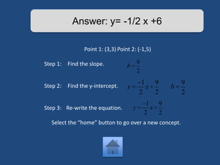 Answer: y= -1/2 x +6 
Point 1: (3,3) Point 2: (-1,5) 
Step 1: Find the slope. 
Step 2: Find the y-intercept. 
Step 3: Re-write the equation. 
b = 
9 
2 
y = 
-1 
2 
x + 
9 
2 
b = 
Select the “home” button to go over a new concept. 
9 
2 
y = 
-1 
2 
x + 
9 
2 
 