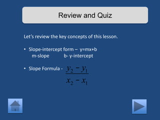 Review and Quiz 
Let’s review the key concepts of this lesson. 
• Slope-intercept form – y=mx+b 
m-slope b- y-intercept 
• Slope Formula - y2 - y1 
x2 - x1 
 