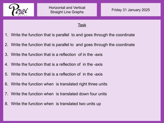 Friday 31 January 2025
Horizontal and Vertical
Straight Line Graphs
Task
1. Write the function that is parallel to and goes through the coordinate
2. Write the function that is parallel to and goes through the coordinate
3. Write the function that is a reflection of in the -axis
4. Write the function that is a reflection of in the -axis
5. Write the function that is a reflection of in the -axis
6. Write the function when is translated right three units
7. Write the function when is translated down four units
8. Write the function when is translated two units up
 