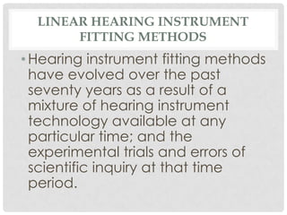 LINEAR HEARING INSTRUMENT
       FITTING METHODS
• Hearing instrument fitting methods
  have evolved over the past
  seventy years as a result of a
  mixture of hearing instrument
  technology available at any
  particular time; and the
  experimental trials and errors of
  scientific inquiry at that time
  period.
 
