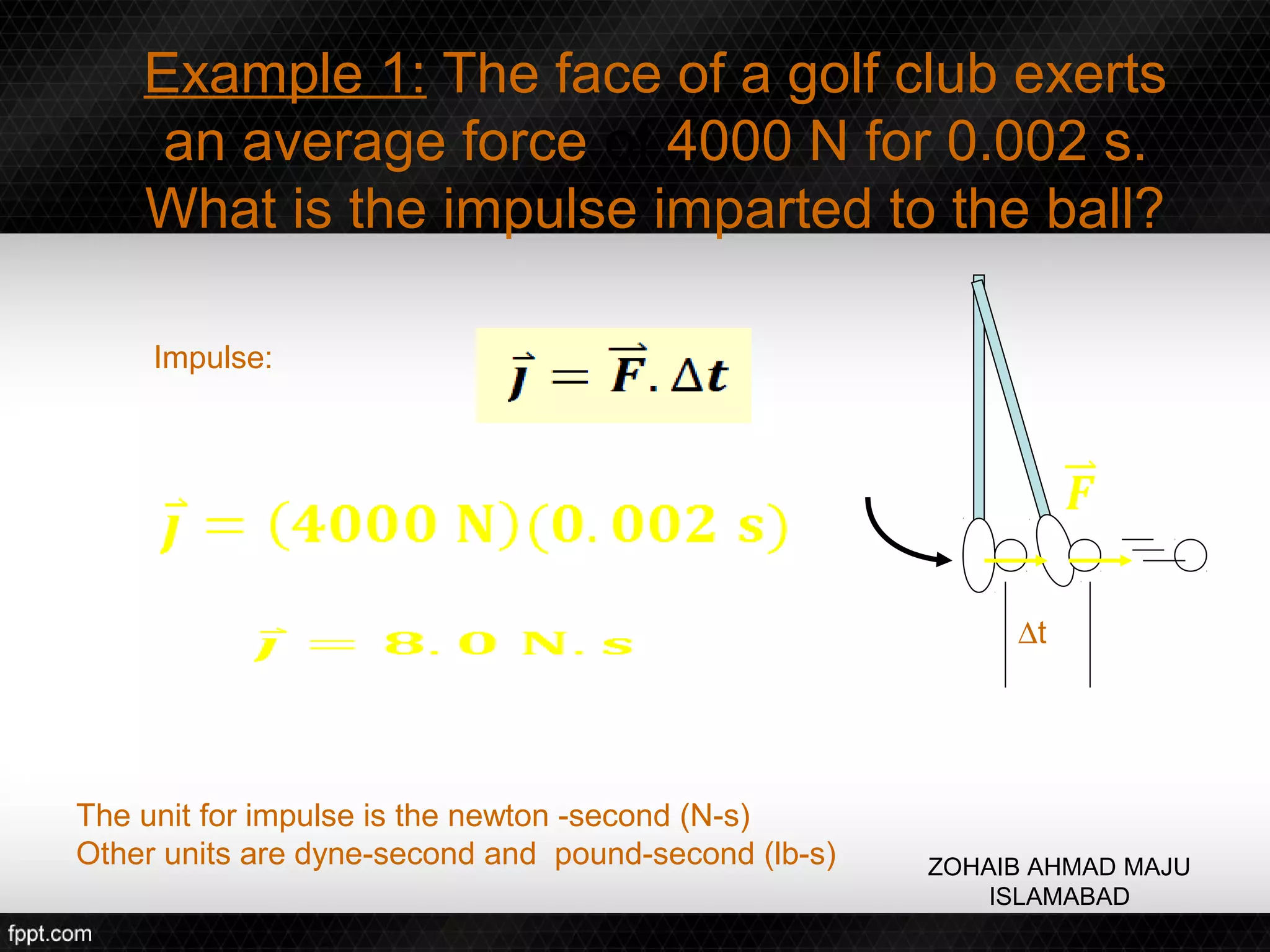 Example 1: The face of a golf club exerts
     an average force of 4000 N for 0.002 s.
    What is the impulse imparted to the ball?

     Impulse:




                                                           ∆t




The unit for impulse is the newton -second (N-s)
Other units are dyne-second and pound-second (lb-s)   ZOHAIB AHMAD MAJU
                                                          ISLAMABAD
 