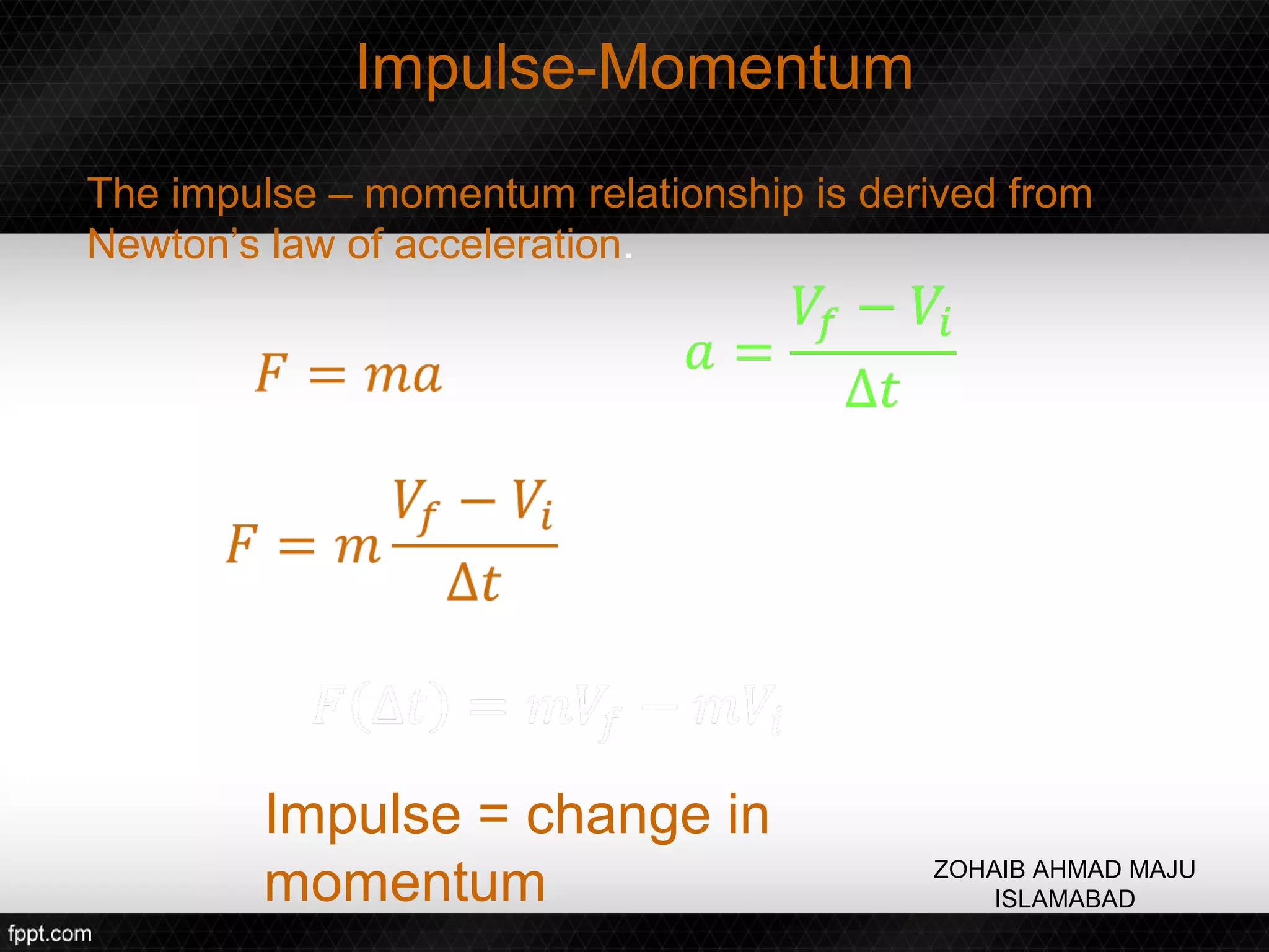 Impulse-Momentum
The impulse – momentum relationship is derived from
Newton’s law of acceleration.




        Impulse = change in
        momentum                          ZOHAIB AHMAD MAJU
                                              ISLAMABAD
 