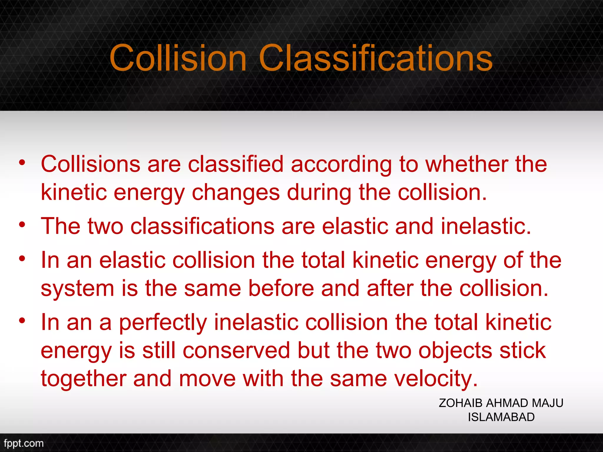 Collision Classifications

• Collisions are classified according to whether the
  kinetic energy changes during the collision.
• The two classifications are elastic and inelastic.
• In an elastic collision the total kinetic energy of the
  system is the same before and after the collision.
• In an a perfectly inelastic collision the total kinetic
  energy is still conserved but the two objects stick
  together and move with the same velocity.
                                            ZOHAIB AHMAD MAJU
                                                ISLAMABAD
 