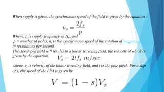 When supply is given, the synchronous speed of the field is given by the equation :
Where, fs is supply frequency in Hz, and
p = number of poles, ns is the synchronous speed of the rotation of magnetic field
in revolutions per second.
The developed field will results in a linear traveling field, the velocity of which is
given by the equation,
where, vs is velocity of the linear traveling field, and t is the pole pitch. For a slip
of s, the speed of the LIM is given by
 