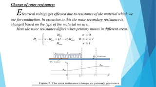 Change of rotor resistance:
Electrical voltage get effected due to resistance of the material which we
use for conduction. In extension to this the rotor secondary resistance is
changed based on the type of the material we use.
Here the rotor resistance differs when primary moves in different areas.
 