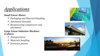 Applications
Small Linear Motors
 Packaging and Material Handling
 Automated Assembly
 Reciprocating compressors and
alternators
Large Linear Induction Machines
(3 phase)
 Transportation
 Materials handling
 Extrusion presses
 