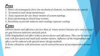 Pros
1. Direct electromagnetic force (no mechanical elements, no limitations for speed).
2. Economical and cheap maintenance
3. Easy expansion for any linear motion of system topology.
4. Exact positioning in closed loop systems.
5. Possibility to provide inductor and windings separate cooling.
Cons
1)Power factor and efficiency are less than of rotary motors because of a ratio of large
air gap between inductors and pole pitch
2)The longitudinal end effect reduces power factor and efficiency. This can be noticed
only with fast speed and small pole number motors. Influence of the longitudinal end
effect can be reduced with special motor design methods.
3) Extra vibrations with distortions can be noticed because of uncompensated normal
force
 