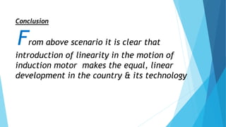 Conclusion
From above scenario it is clear that
introduction of linearity in the motion of
induction motor makes the equal, linear
development in the country & its technology
 