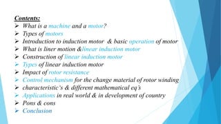 Contents:
 What is a machine and a motor?
 Types of motors
 Introduction to induction motor & basic operation of motor
 What is liner motion &linear induction motor
 Construction of linear induction motor
 Types of linear induction motor
 Impact of rotor resistance
 Control mechanism for the change material of rotor winding
 characteristic‘s & different mathematical eq’s
 Applications in real world & in development of country
 Pons & cons
 Conclusion
 