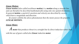 Linear Motion:
Linear motion (also called rectilinear motion) is a motion along a straight line,
and can therefore be described mathematically using only one spatial dimension. ...
In general motion, a particle's position and velocity are described by vectors,
which have a magnitude and direction.
If a motor exhibits the above phenomenon then the motor posses the property
LINEAR MOTION.
Linear Motor:
Amotor that produces thrust in a straight line by direct induction rather than
with the use of gears called also Linear induction motor.
 