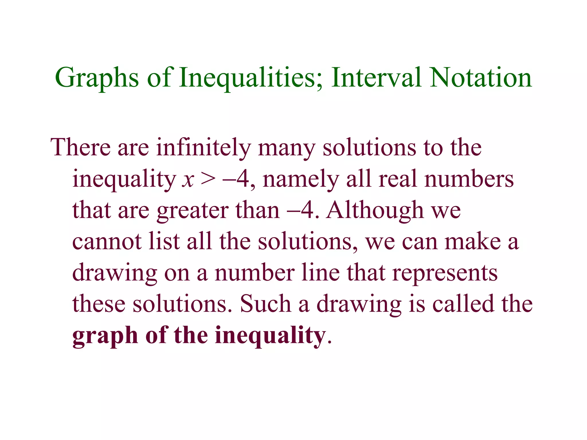 Graphs of Inequalities; Interval Notation 
There are infinitely many solutions to the 
inequality x > -4, namely all real numbers 
that are greater than -4. Although we 
cannot list all the solutions, we can make a 
drawing on a number line that represents 
these solutions. Such a drawing is called the 
graph of the inequality. 
 