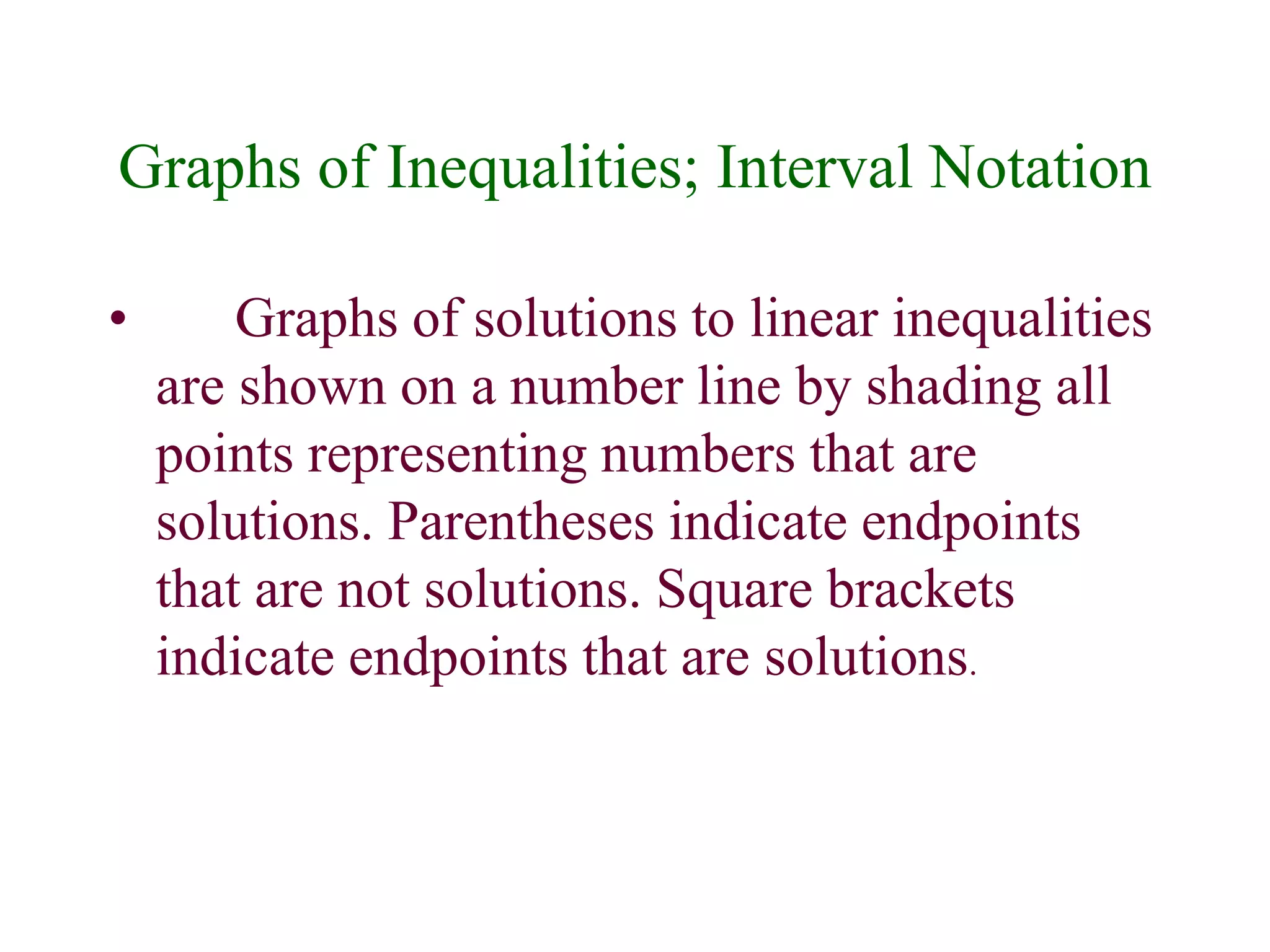 Graphs of Inequalities; Interval Notation 
• Graphs of solutions to linear inequalities 
are shown on a number line by shading all 
points representing numbers that are 
solutions. Parentheses indicate endpoints 
that are not solutions. Square brackets 
indicate endpoints that are solutions. 
 