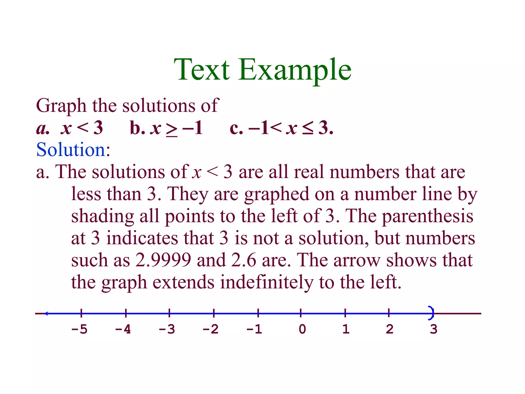 Text Example 
Graph the solutions of 
a. x < 3 b. x  -1 c. -1< x  3. 
Solution: 
a. The solutions of x < 3 are all real numbers that are 
less than 3. They are graphed on a number line by 
shading all points to the left of 3. The parenthesis 
at 3 indicates that 3 is not a solution, but numbers 
such as 2.9999 and 2.6 are. The arrow shows that 
the graph extends indefinitely to the left. 
-5 -4 -3 -2 -1 0 1 2 3 
 