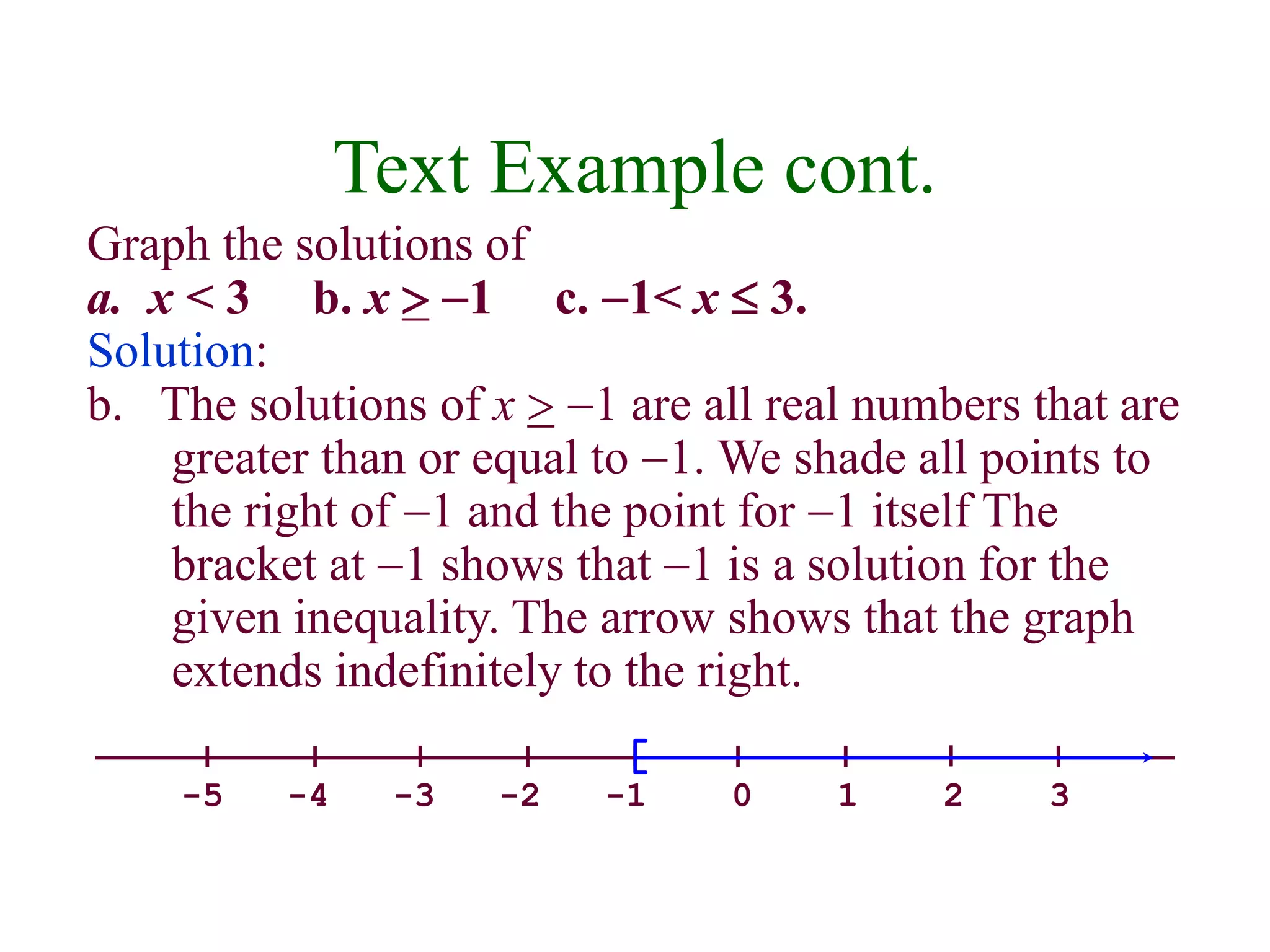 Text Example cont. 
Graph the solutions of 
a. x < 3 b. x  -1 c. -1< x  3. 
Solution: 
b. The solutions of x  -1 are all real numbers that are 
greater than or equal to -1. We shade all points to 
the right of -1 and the point for -1 itself The 
bracket at -1 shows that -1 is a solution for the 
given inequality. The arrow shows that the graph 
extends indefinitely to the right. 
-5 -4 -3 -2 -1 0 1 2 3 
 