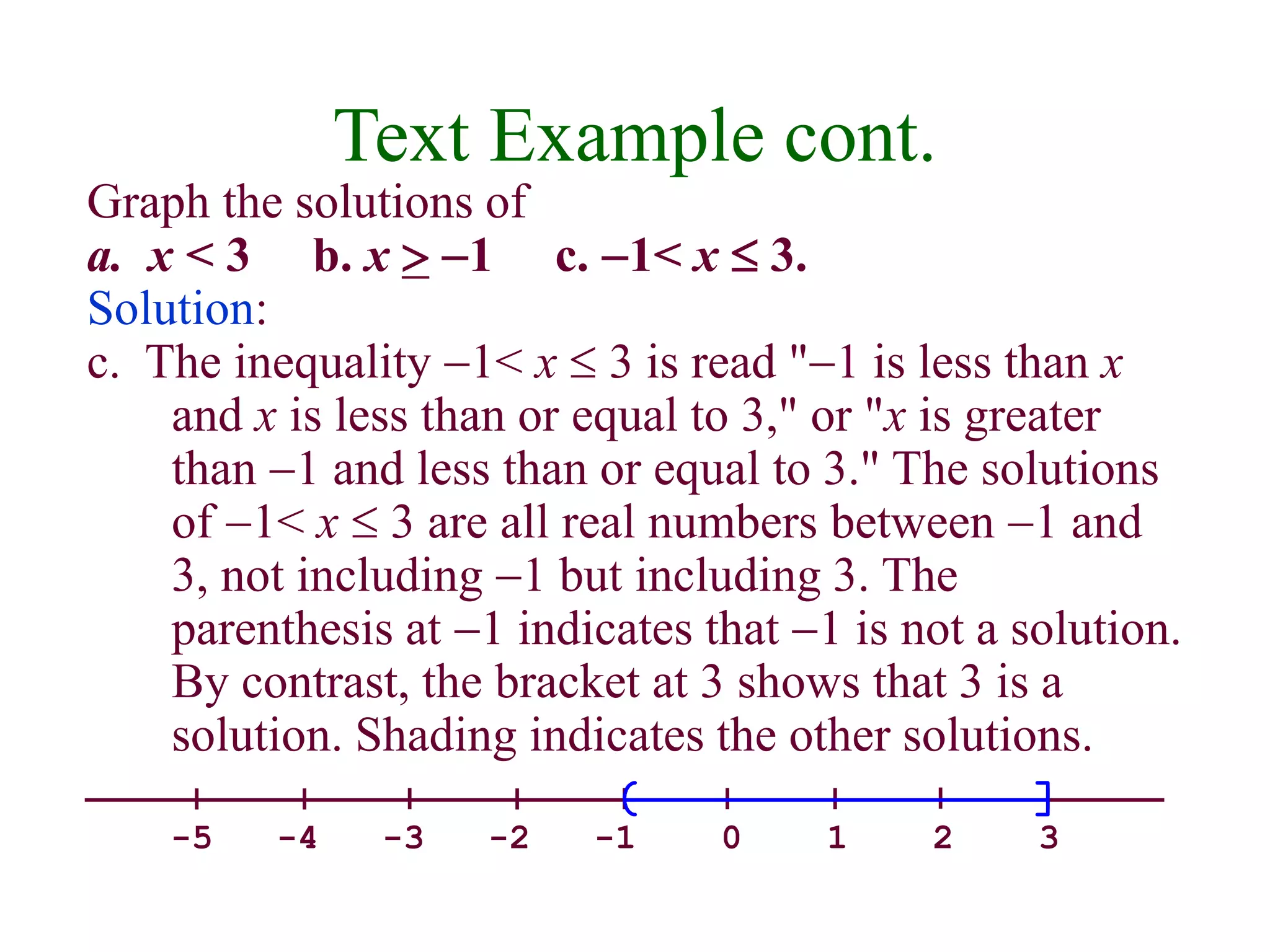 Text Example cont. 
Graph the solutions of 
a. x < 3 b. x  -1 c. -1< x  3. 
Solution: 
c. The inequality -1< x  3 is read "-1 is less than x 
and x is less than or equal to 3," or "x is greater 
than -1 and less than or equal to 3." The solutions 
of -1< x  3 are all real numbers between -1 and 
3, not including -1 but including 3. The 
parenthesis at -1 indicates that -1 is not a solution. 
By contrast, the bracket at 3 shows that 3 is a 
solution. Shading indicates the other solutions. 
-5 -4 -3 -2 -1 0 1 2 3 
 