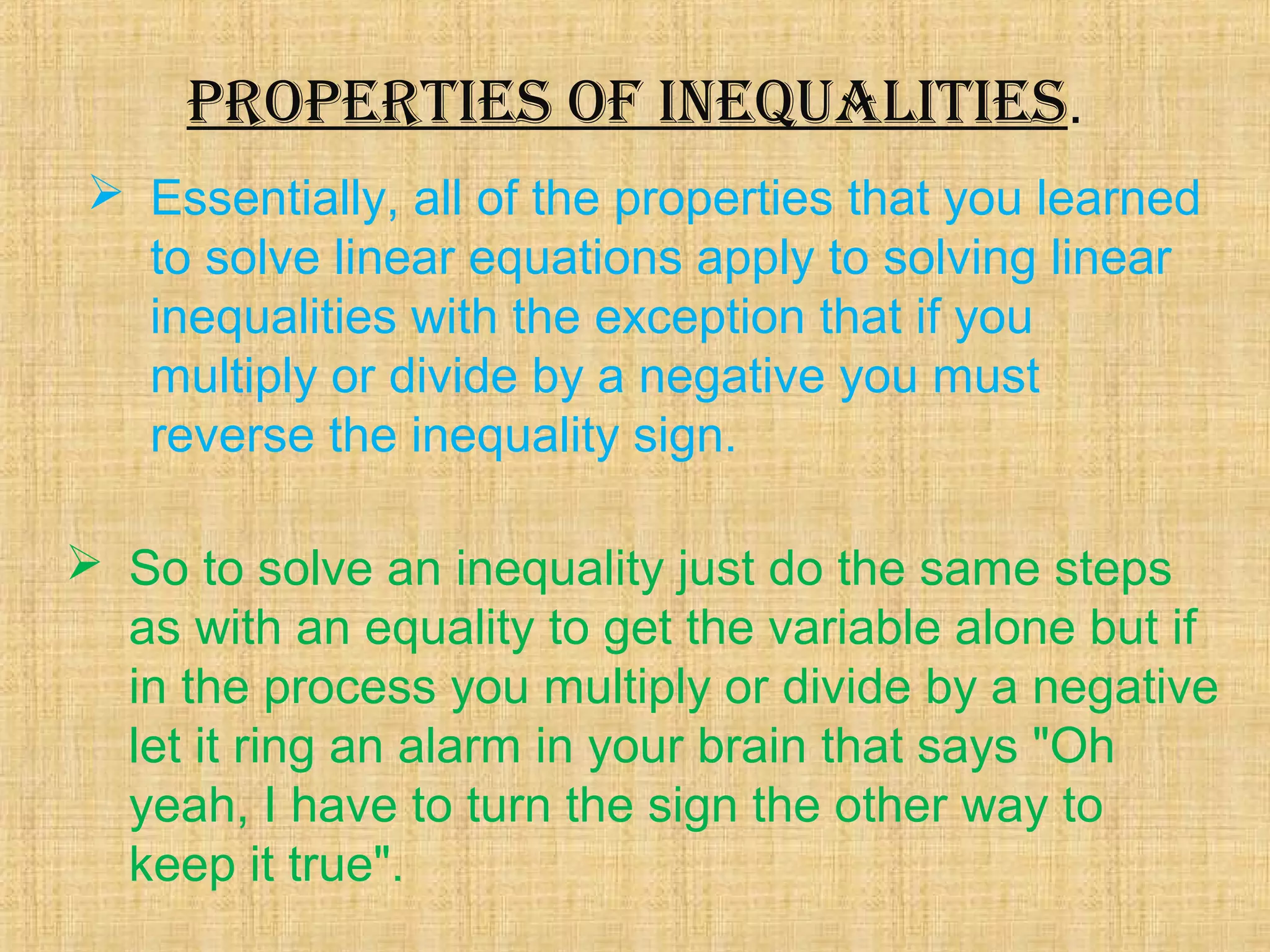 ProPerties of inequalities. 
 Essentially, all of the properties that you learned 
to solve linear equations apply to solving linear 
inequalities with the exception that if you 
multiply or divide by a negative you must 
reverse the inequality sign. 
 So to solve an inequality just do the same steps 
as with an equality to get the variable alone but if 
in the process you multiply or divide by a negative 
let it ring an alarm in your brain that says "Oh 
yeah, I have to turn the sign the other way to 
keep it true". 
 