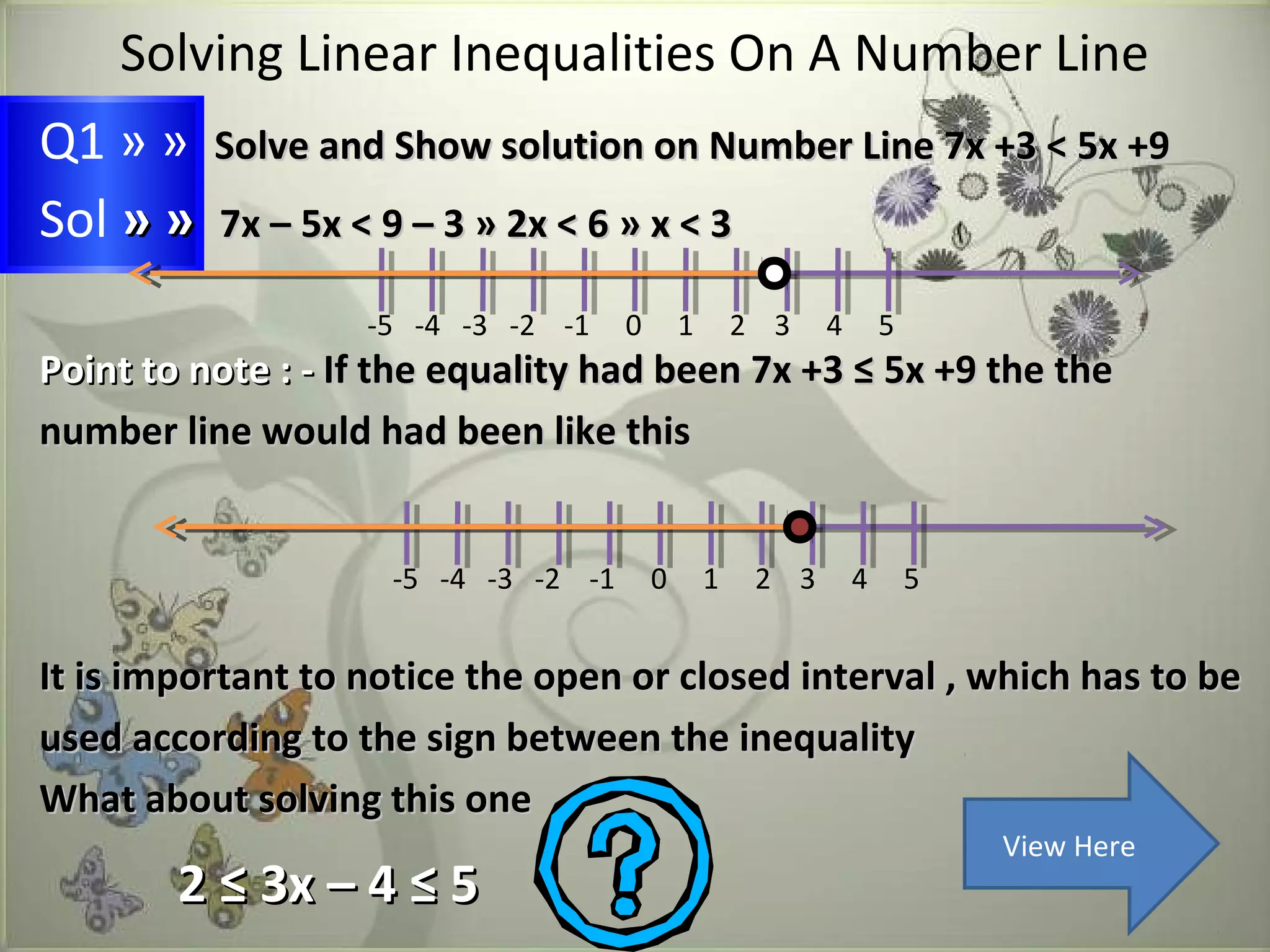 Solving Linear Inequalities On A Number Line 
Q1 » » Solve and Show solution on Number LLiinnee 77xx ++33 << 55xx ++99 
Sol » » 77xx –– 55xx << 99 –– 33 » 22xx << 66 » xx << 33 
-5 -4 -3 -2 -1 0 1 2 3 4 5 
PPooiinntt ttoo nnoottee :: -- IIff tthhee eeqquuaalliittyy hhaadd bbeeeenn 77xx ++33 ≤≤ 55xx ++99 tthhee tthhee 
nnuummbbeerr lliinnee wwoouulldd hhaadd bbeeeenn lliikkee tthhiiss 
-5 -4 -3 -2 -1 0 1 2 3 4 5 
IItt iiss iimmppoorrttaanntt ttoo nnoottiiccee tthhee ooppeenn oorr cclloosseedd iinntteerrvvaall ,, wwhhiicchh hhaass ttoo bbee 
uusseedd aaccccoorrddiinngg ttoo tthhee ssiiggnn bbeettwweeeenn tthhee iinneeqquuaalliittyy 
WWhhaatt aabboouutt ssoollvviinngg tthhiiss oonnee 
22 ≤≤ 33xx –– 44 ≤≤ 55 
View Here 
 