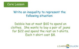 Core Lesson
Write an inequality to represent the
following situation:
Debbie has at most $60 to spend on
clothes. She wants to buy a pair of jeans
for $22 and spend the rest on t-shirts.
Each t-shirt cost $8.
 