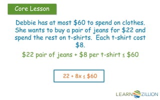 Core Lesson
Debbie has at most $60 to spend on clothes.
She wants to buy a pair of jeans for $22 and
spend the rest on t-shirts. Each t-shirt cost
$8.
$22 pair of jeans + $8 per t-shirt ≤ $60
22 + 8x ≤ $60
 