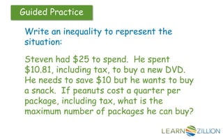 Guided Practice
Write an inequality to represent the
situation:
Steven had $25 to spend. He spent
$10.81, including tax, to buy a new DVD.
He needs to save $10 but he wants to buy
a snack. If peanuts cost a quarter per
package, including tax, what is the
maximum number of packages he can buy?
 