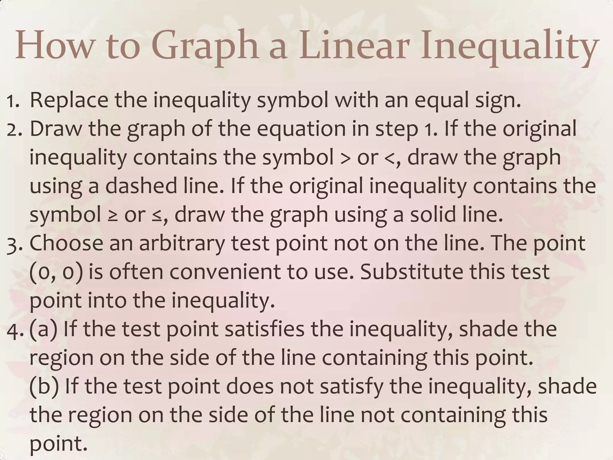 How to Graph a Linear Inequality
1. Replace the inequality symbol with an equal sign.
2. Draw the graph of the equation in step 1. If the original
   inequality contains the symbol &gt; or &lt;, draw the graph
   using a dashed line. If the original inequality contains the
   symbol ≥ or ≤, draw the graph using a solid line.
3. Choose an arbitrary test point not on the line. The point
   (0, 0) is often convenient to use. Substitute this test
   point into the inequality.
4. (a) If the test point satisfies the inequality, shade the
   region on the side of the line containing this point.
   (b) If the test point does not satisfy the inequality, shade
   the region on the side of the line not containing this
   point.
 